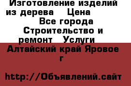 Изготовление изделий из дерева  › Цена ­ 10 000 - Все города Строительство и ремонт » Услуги   . Алтайский край,Яровое г.